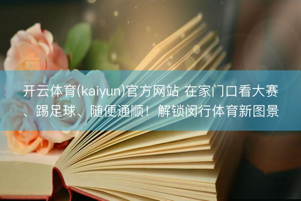 开云体育(kaiyun)官方网站 在家门口看大赛、踢足球、随便通顺！解锁闵行体育新图景