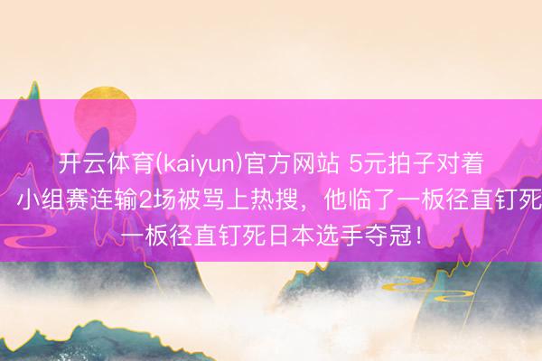 开云体育(kaiyun)官方网站 5元拍子对着墙练了十几年，小组赛连输2场被骂上热搜，他临了一板径直钉死日本选手夺冠！