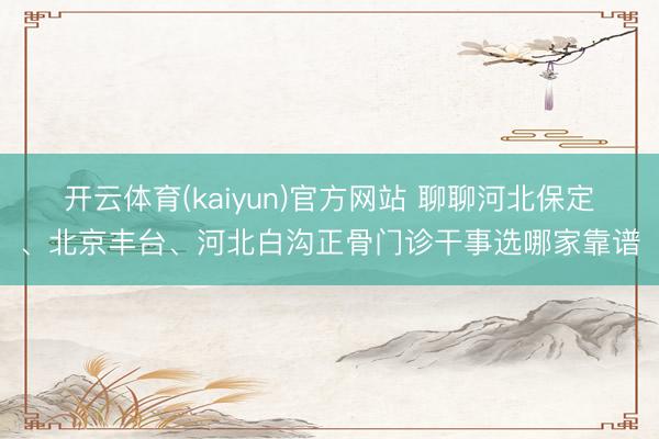 开云体育(kaiyun)官方网站 聊聊河北保定、北京丰台、河北白沟正骨门诊干事选哪家靠谱