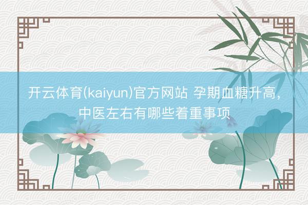 开云体育(kaiyun)官方网站 孕期血糖升高，中医左右有哪些着重事项