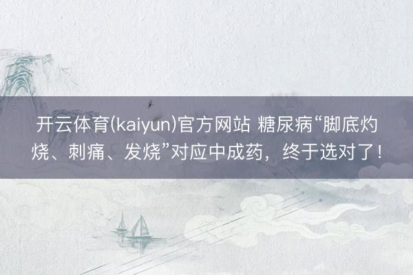 开云体育(kaiyun)官方网站 糖尿病“脚底灼烧、刺痛、发烧”对应中成药，终于选对了！