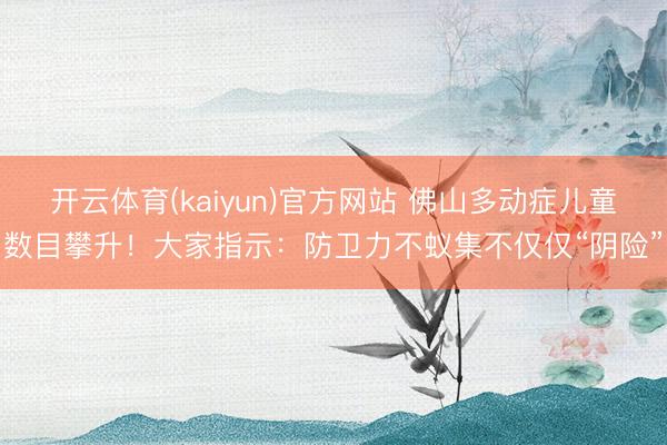 开云体育(kaiyun)官方网站 佛山多动症儿童数目攀升！大家指示：防卫力不蚁集不仅仅“阴险”