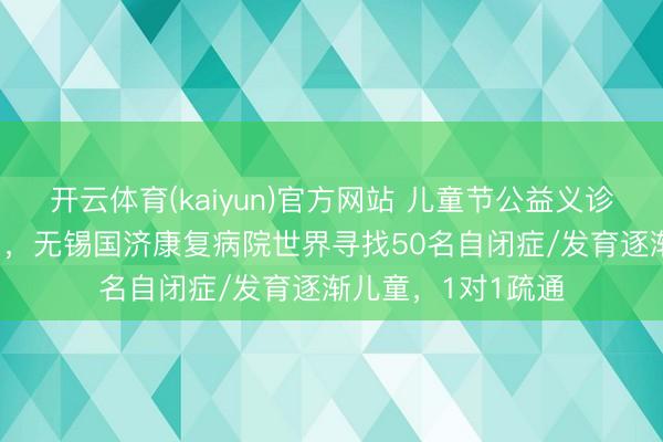 开云体育(kaiyun)官方网站 儿童节公益义诊步履——5月31日，无锡国济康复病院世界寻找50名自闭症/发育逐渐儿童，1对1疏通