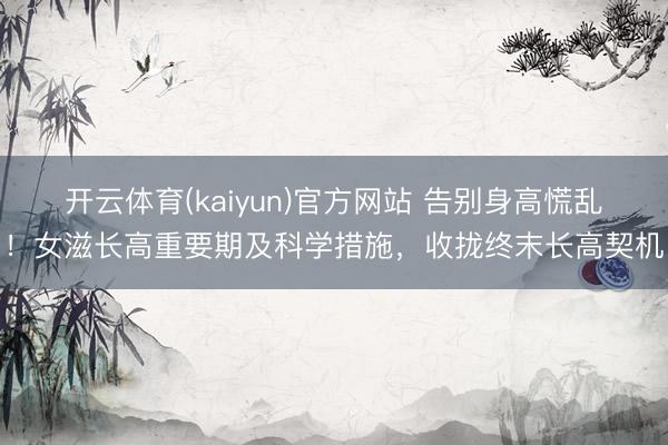 开云体育(kaiyun)官方网站 告别身高慌乱！女滋长高重要期及科学措施，收拢终末长高契机