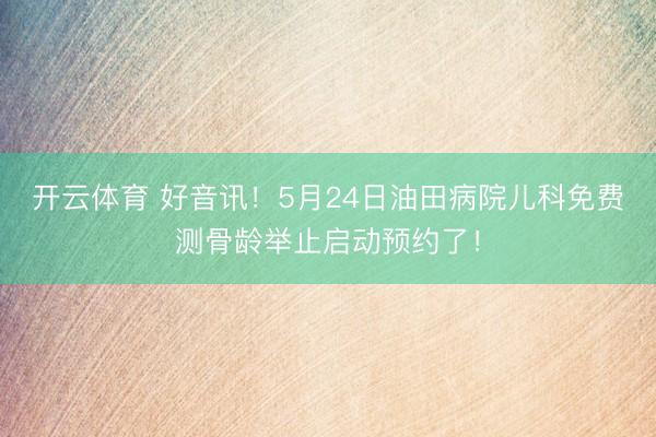 开云体育 好音讯！5月24日油田病院儿科免费测骨龄举止启动预约了！