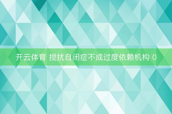 开云体育 搅扰自闭症不成过度依赖机构 0