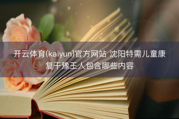 开云体育(kaiyun)官方网站 沈阳特需儿童康复干豫王人包含哪些内容