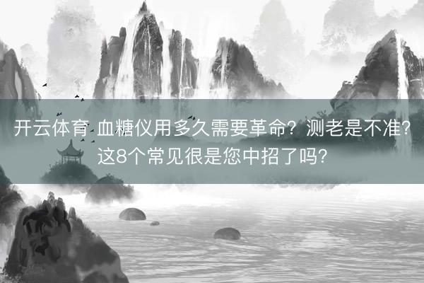 开云体育 血糖仪用多久需要革命？测老是不准？这8个常见很是您中招了吗？
