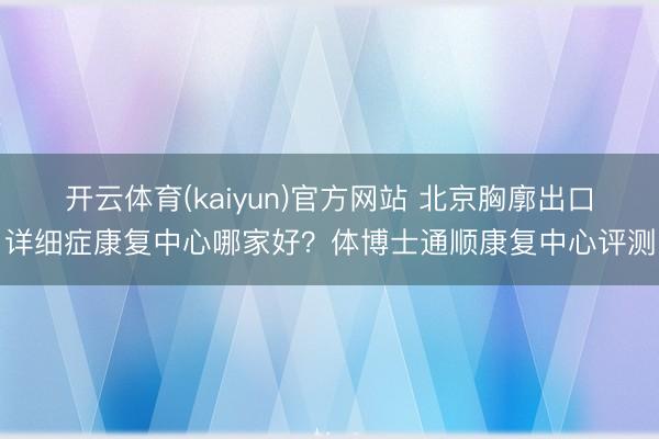 开云体育(kaiyun)官方网站 北京胸廓出口详细症康复中心哪家好？体博士通顺康复中心评测