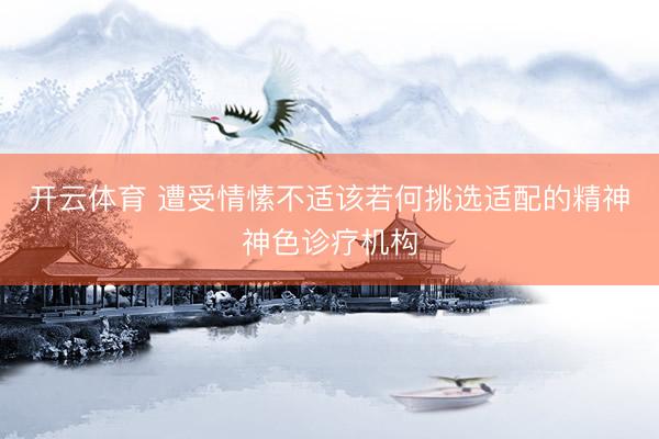 开云体育 遭受情愫不适该若何挑选适配的精神神色诊疗机构