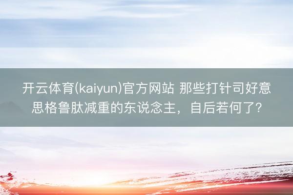 开云体育(kaiyun)官方网站 那些打针司好意思格鲁肽减重的东说念主，自后若何了？