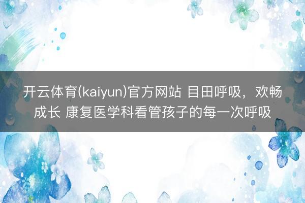 开云体育(kaiyun)官方网站 目田呼吸，欢畅成长 康复医学科看管孩子的每一次呼吸