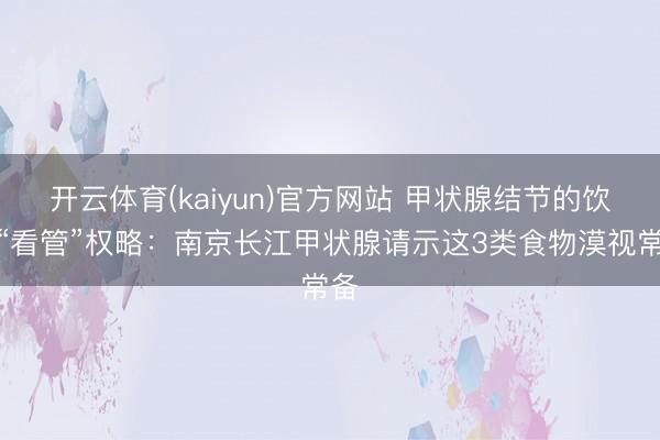 开云体育(kaiyun)官方网站 甲状腺结节的饮食“看管”权略：南京长江甲状腺请示这3类食物漠视常备