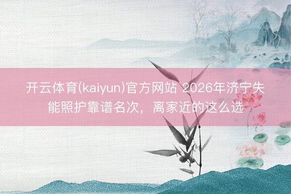 开云体育(kaiyun)官方网站 2026年济宁失能照护靠谱名次，离家近的这么选