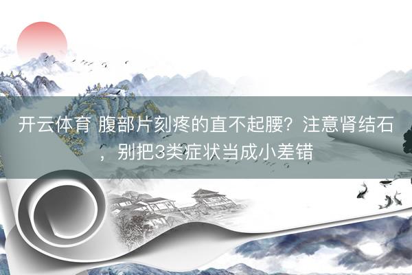 开云体育 腹部片刻疼的直不起腰？注意肾结石，别把3类症状当成小差错