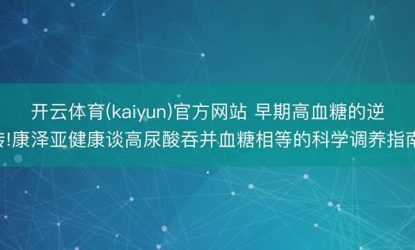 开云体育(kaiyun)官方网站 早期高血糖的逆转!康泽亚健康谈高尿酸吞并血糖相等的科学调养指南.