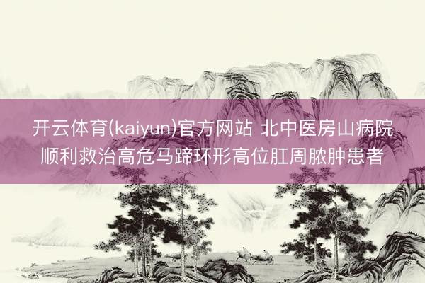 开云体育(kaiyun)官方网站 北中医房山病院顺利救治高危马蹄环形高位肛周脓肿患者