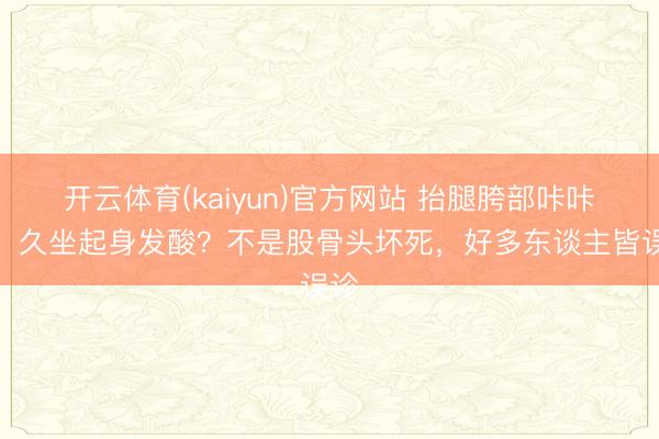 开云体育(kaiyun)官方网站 抬腿胯部咔咔响、久坐起身发酸？不是股骨头坏死，好多东谈主皆误诊