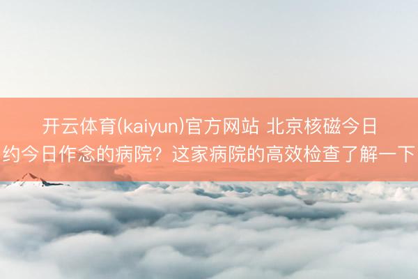 开云体育(kaiyun)官方网站 北京核磁今日约今日作念的病院？这家病院的高效检查了解一下