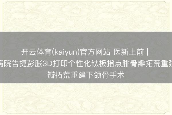 开云体育(kaiyun)官方网站 医新上前 | 哈医大肿瘤病院告捷彭胀3D打印个性化钛板指点腓骨瓣拓荒重建下颌骨手术