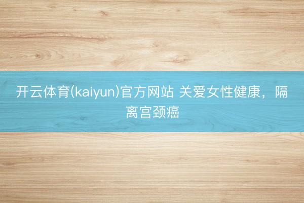 开云体育(kaiyun)官方网站 关爱女性健康，隔离宫颈癌