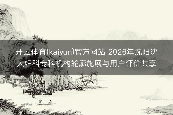 开云体育(kaiyun)官方网站 2026年沈阳沈大妇科专科机构轮廓施展与用户评价共享