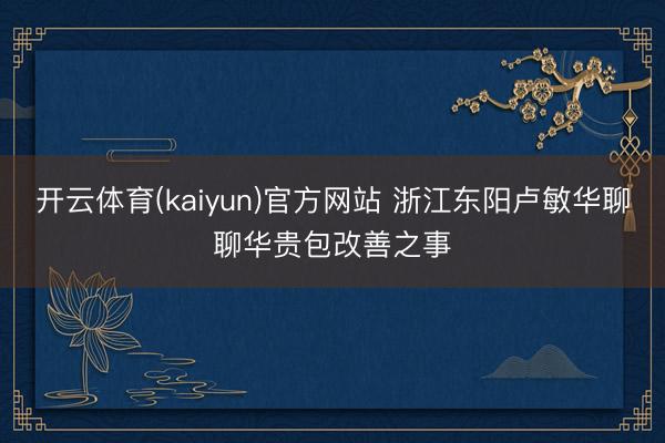 开云体育(kaiyun)官方网站 浙江东阳卢敏华聊聊华贵包改善之事