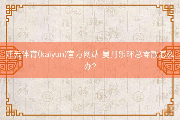 开云体育(kaiyun)官方网站 曼月乐环总零散怎么办？