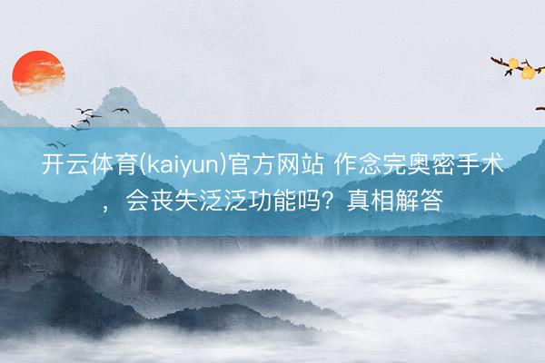 开云体育(kaiyun)官方网站 作念完奥密手术，会丧失泛泛功能吗？真相解答