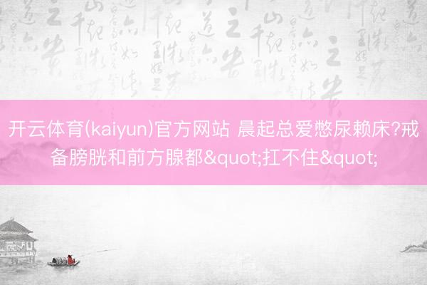 开云体育(kaiyun)官方网站 晨起总爱憋尿赖床?戒备膀胱和前方腺都"扛不住"