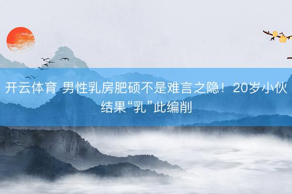 开云体育 男性乳房肥硕不是难言之隐！20岁小伙结果“乳”此编削