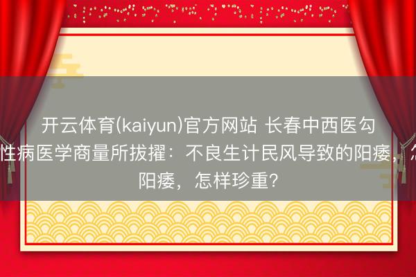 开云体育(kaiyun)官方网站 长春中西医勾通病院男性病医学商量所拔擢：不良生计民风导致的阳痿，怎样珍重？
