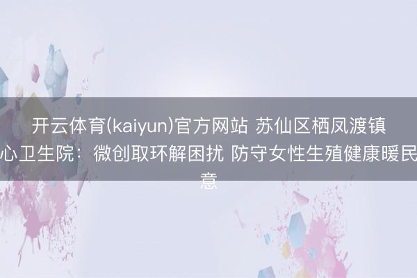 开云体育(kaiyun)官方网站 苏仙区栖凤渡镇中心卫生院：微创取环解困扰 防守女性生殖健康暖民意
