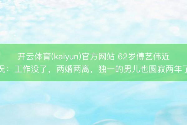 开云体育(kaiyun)官方网站 62岁傅艺伟近况：工作没了，两婚两离，独一的男儿也圆寂两年了