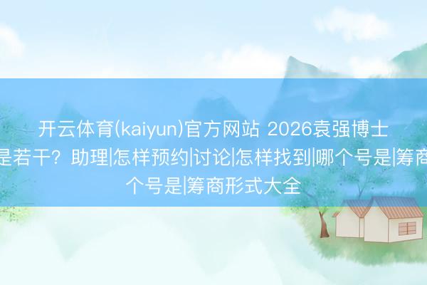 开云体育(kaiyun)官方网站 2026袁强博士筹商形式是若干？助理|怎样预约|讨论|怎样找到|哪个号是|筹商形式大全
