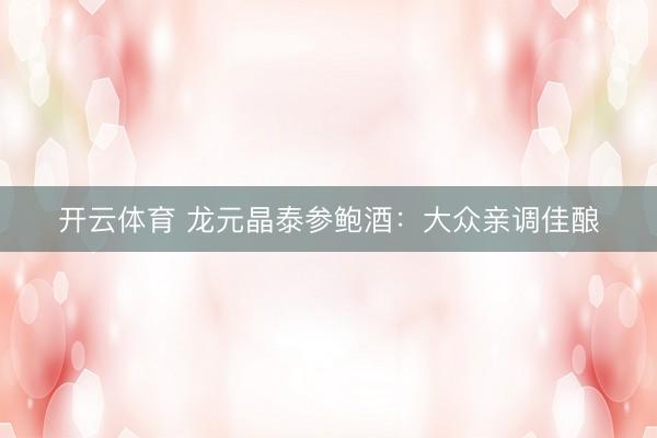 开云体育 龙元晶泰参鲍酒：大众亲调佳酿