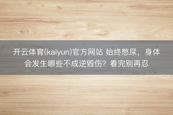 开云体育(kaiyun)官方网站 始终憋尿，身体会发生哪些不成逆毁伤？看完别再忍