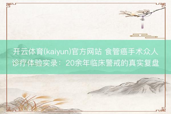 开云体育(kaiyun)官方网站 食管癌手术众人诊疗体验实录：20余年临床警戒的真实复盘
