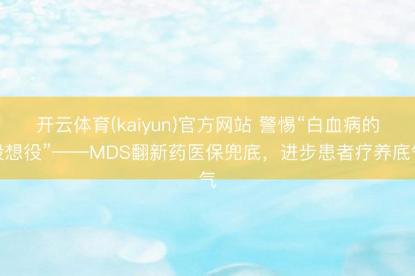 开云体育(kaiyun)官方网站 警惕“白血病的设想役”——MDS翻新药医保兜底，进步患者疗养底气