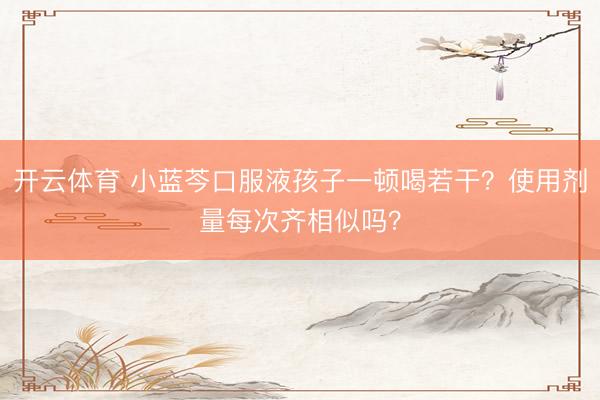 开云体育 小蓝芩口服液孩子一顿喝若干？使用剂量每次齐相似吗？