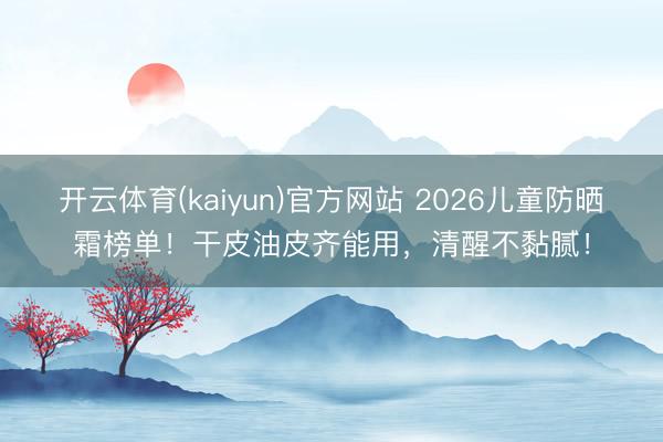开云体育(kaiyun)官方网站 2026儿童防晒霜榜单！干皮油皮齐能用，清醒不黏腻！
