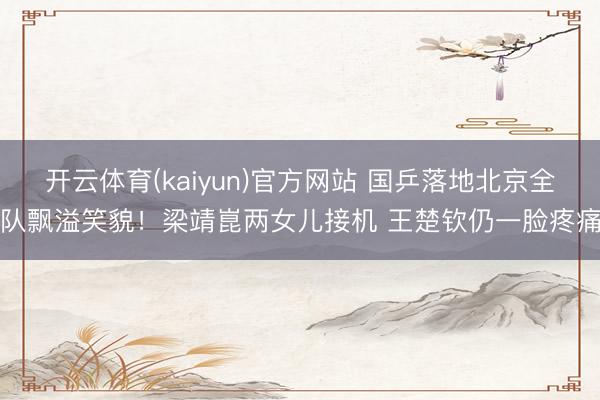 开云体育(kaiyun)官方网站 国乒落地北京全队飘溢笑貌！梁靖崑两女儿接机 王楚钦仍一脸疼痛