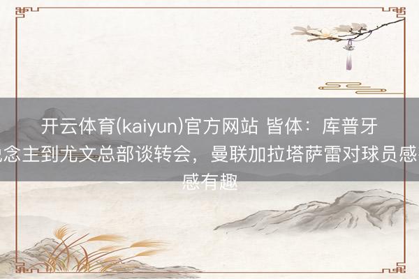 开云体育(kaiyun)官方网站 皆体：库普牙东说念主到尤文总部谈转会，曼联加拉塔萨雷对球员感有趣