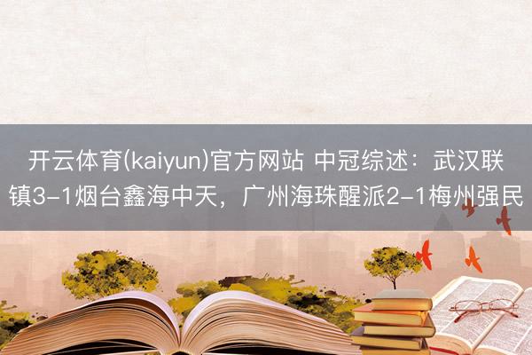 开云体育(kaiyun)官方网站 中冠综述：武汉联镇3-1烟台鑫海中天，广州海珠醒派2-1梅州强民