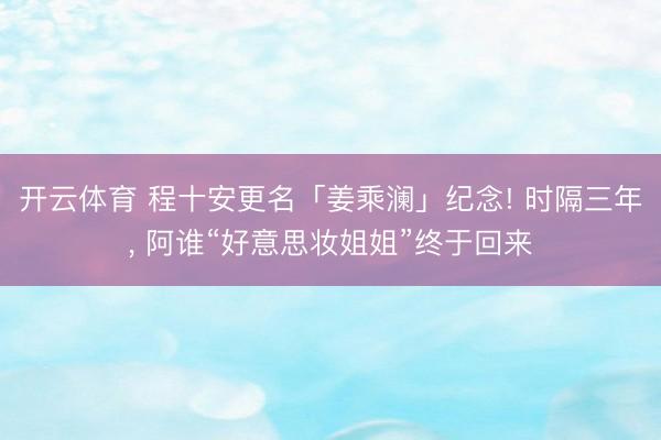 开云体育 程十安更名「姜乘澜」纪念! 时隔三年， 阿谁“好意思妆姐姐”终于回来
