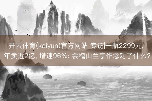 开云体育(kaiyun)官方网站 专访|一瓶2299元， 年卖近2亿， 增速96%: 会稽山兰亭作念对了什么?