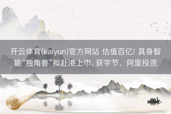 开云体育(kaiyun)官方网站 估值百亿! 具身智能“独角兽”拟赴港上市， 获字节、阿里投资