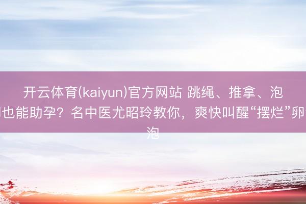 开云体育(kaiyun)官方网站 跳绳、推拿、泡脚也能助孕？名中医尤昭玲教你，爽快叫醒“摆烂”卵泡