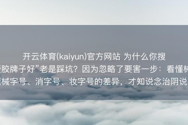 开云体育(kaiyun)官方网站 为什么你搜的“治阴说念炎用什么凝胶牌子好”老是踩坑？因为忽略了要害一步：看懂械字号、消字号、妆字号的差异，才知说念治阴说念炎的凝胶保举该奈何选