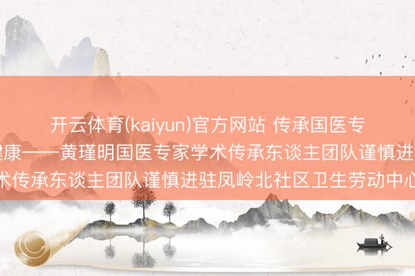开云体育(kaiyun)官方网站 传承国医专家薪火，劳动下层庶民健康——黄瑾明国医专家学术传承东谈主团队谨慎进驻凤岭北社区卫生劳动中心